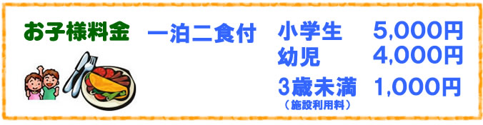 お子様料金 一泊二食付 小学生 5,000円 幼児 4,000円 ※サーロインステーキに変更の場合は、6,500円となります。 3歳以下でお食事無し 無料